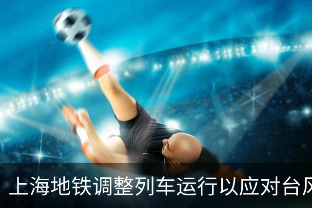 上海地铁调整列车运行以应对台风影响