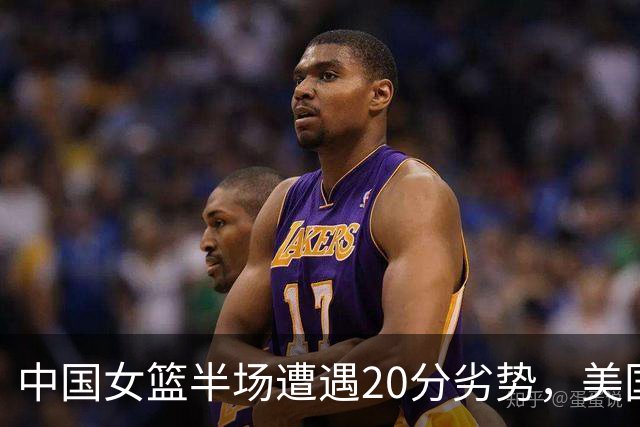 中国女篮半场遭遇20分劣势，美国队表现全面