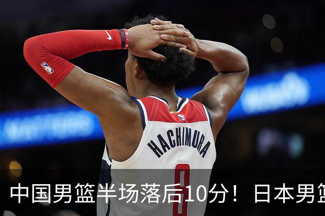 中国男篮半场落后10分！日本男篮三分反击多点开花&霍金森17分