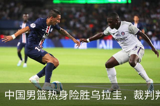 中国男篮热身险胜乌拉圭，裁判判罚成争议焦点