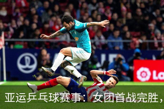 亚运乒乓球赛事：女团首战完胜，男团迎来新挑战