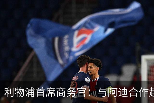 利物浦首席商务官：与阿迪合作超所有预期，上赛季球衣销售破纪录