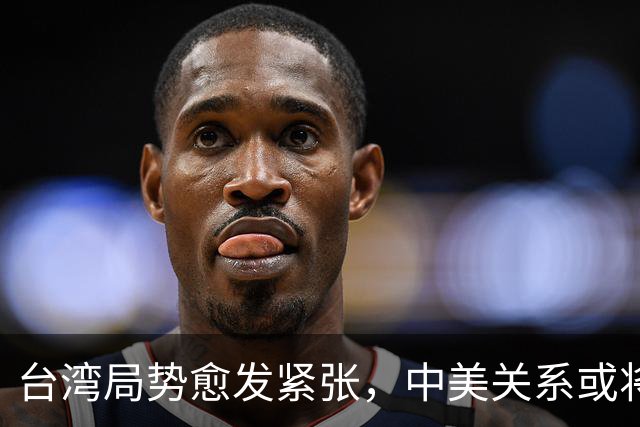 台湾局势愈发紧张，中美关系或将面临重大考验