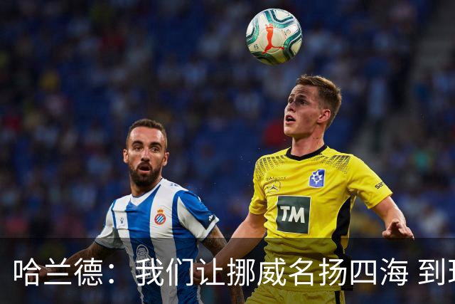 哈兰德：我们让挪威名扬四海 到现在依然觉得如梦似幻