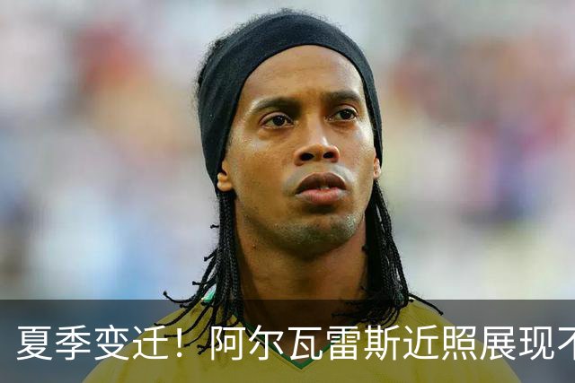 夏季变迁！阿尔瓦雷斯近照展现不同一面