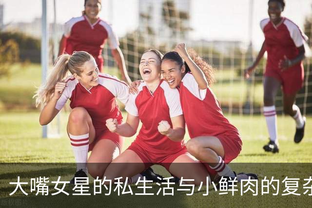 大嘴女星的私生活与小鲜肉的复杂关系