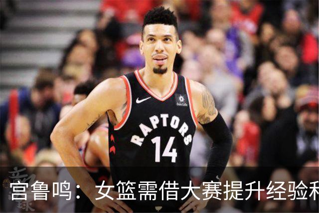 宫鲁鸣：女篮需借大赛提升经验和自信