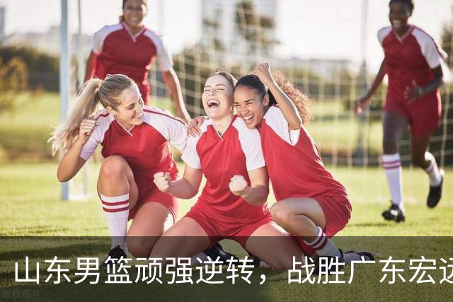 山东男篮顽强逆转，战胜广东宏远收获胜利