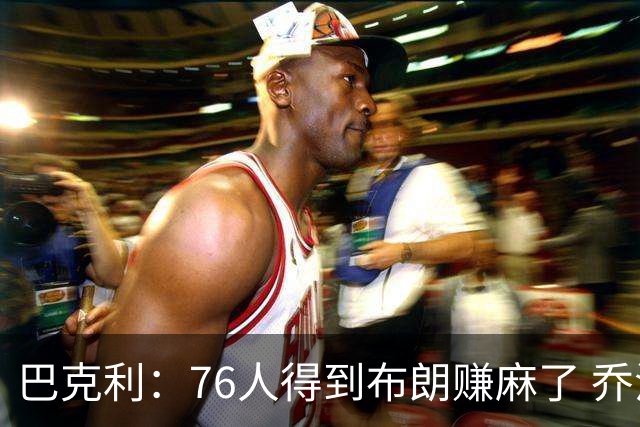 巴克利：76人得到布朗赚麻了 乔治的合同本已他们未来5年失去希望