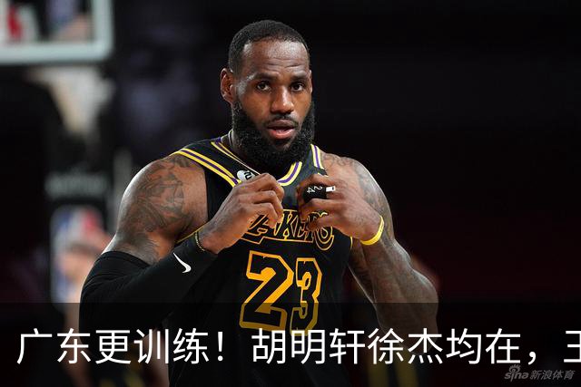 广东更训练！胡明轩徐杰均在，王洪泽回归变强壮，2争议球员在列