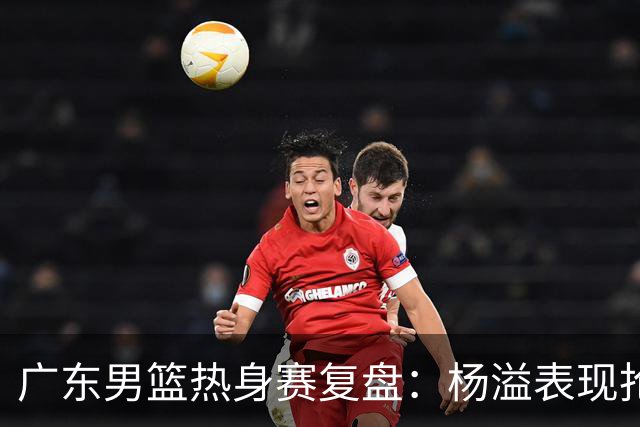 广东男篮热身赛复盘：杨溢表现抢眼，黄明依获重视
