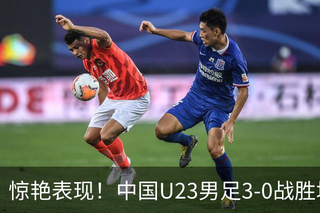 惊艳表现！中国U23男足3-0战胜塔吉克斯坦再度取胜