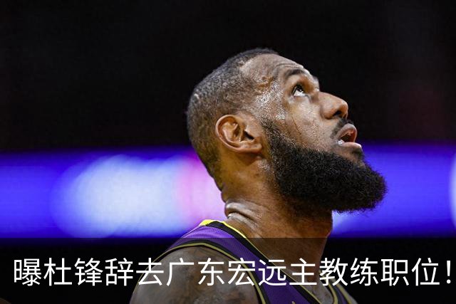 曝杜锋辞去广东宏远主教练职位！