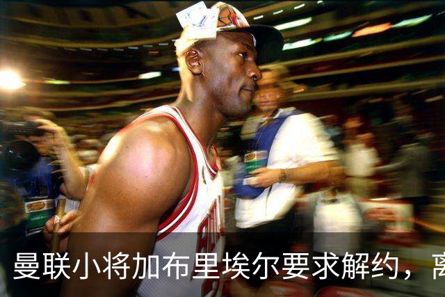 曼联小将加布里埃尔要求解约，离队原因引发关注