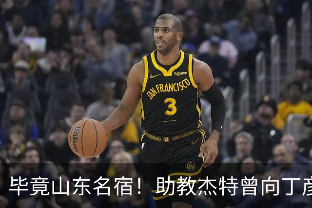 毕竟山东名宿！助教杰特曾向丁彦雨航保证：我们不会交易走杨瀚森