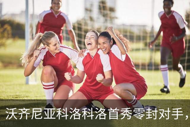 沃齐尼亚科洛科洛首秀零封对手，球队小组第一晋级