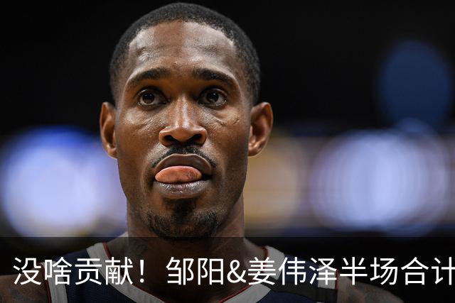 没啥贡献！邹阳&姜伟泽半场合计4中0无得分 两人有效数据仅1断