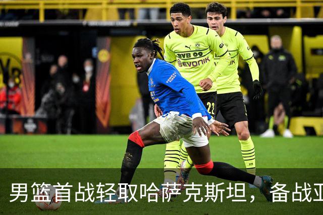 男篮首战轻取哈萨克斯坦，备战亚运需关注后续对手
