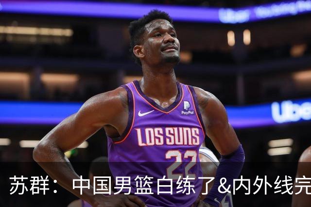 苏群：中国男篮白练了&内外线完全脱节 他们没有核心&打法没带ID