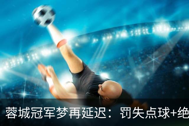 蓉城冠军梦再延迟：罚失点球+绝平被判无效！英博夺冠机会揭晓！