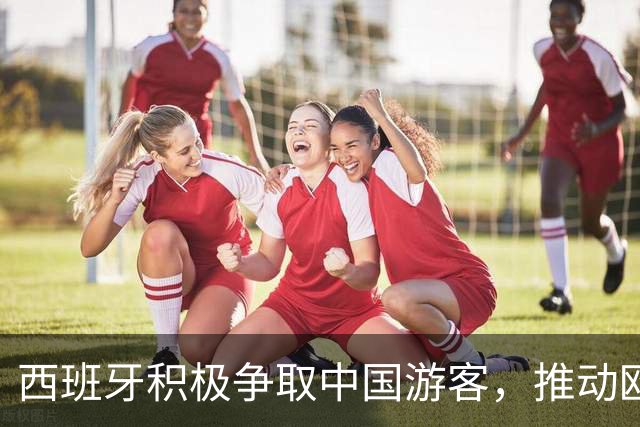 西班牙积极争取中国游客，推动欧洲旅游新机遇