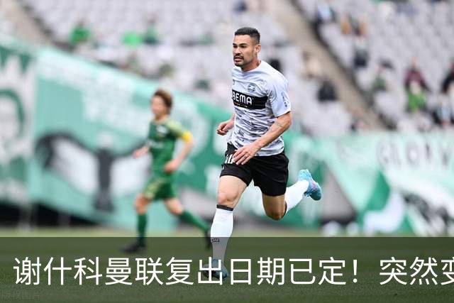 谢什科曼联复出日期已定！突然变壮原因揭晓，跟队合练后将恢复正常