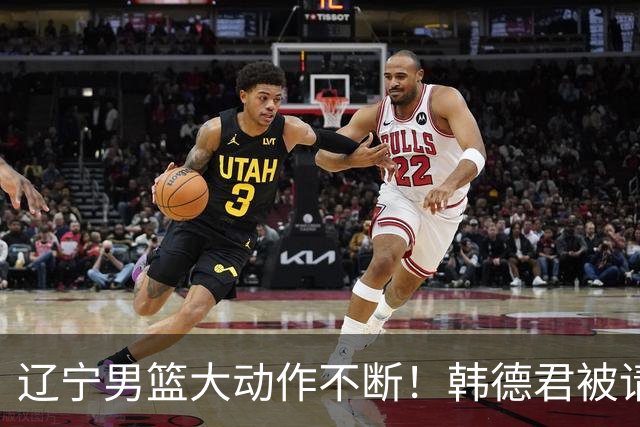 辽宁男篮大动作不断！韩德君被请回，郭艾伦回头难 杨鸣恐无处可去