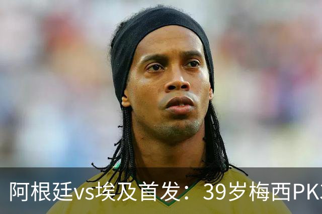 阿根廷vs埃及首发：39岁梅西PK34岁萨拉赫！小蜘蛛、帕雷德斯登场