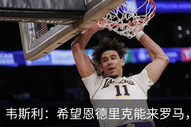 韦斯利：希望恩德里克能来罗马，但他知道怎么做对自己最有利