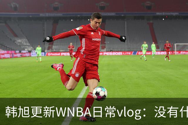 韩旭更新WNBA日常vlog：没有什么比一顿火锅更让我觉得放松的了