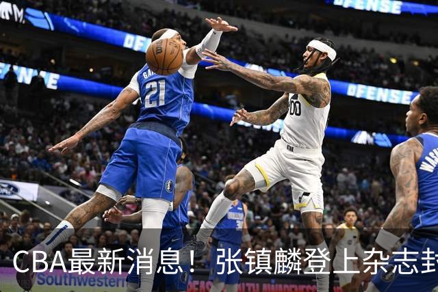 CBA最新消息！张镇麟登上杂志封面，山东欲内外线补强，广厦续约两大锋线