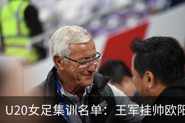 U20女足集训名单：王军挂帅欧阳玉环领衔，刘晨、卢家玉入选
